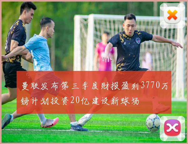 曼联发布第三季度财报盈利3770万镑计划投资20亿建设新球场