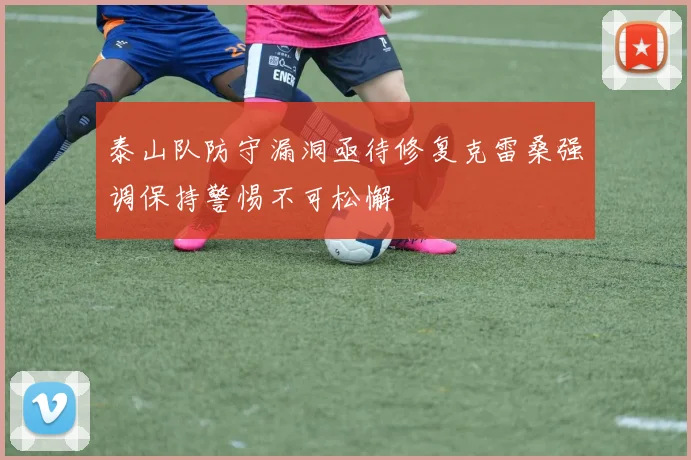 泰山队防守漏洞亟待修复克雷桑强调保持警惕不可松懈