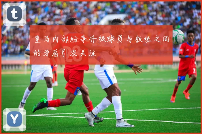 皇马内部纷争升级球员与教练之间的矛盾引发关注