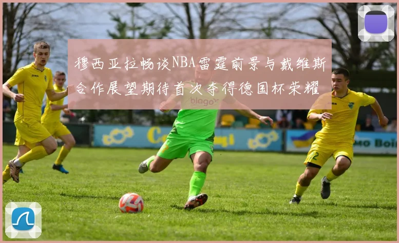 穆西亚拉畅谈NBA雷霆前景与戴维斯合作展望期待首次夺得德国杯荣耀