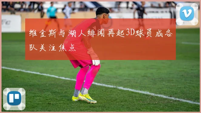 维金斯与湖人绯闻再起3D球员成各队关注焦点