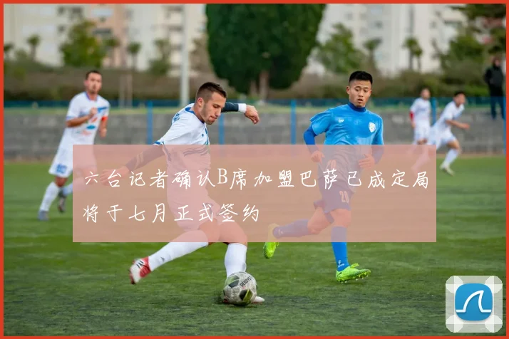 六台记者确认B席加盟巴萨已成定局将于七月正式签约