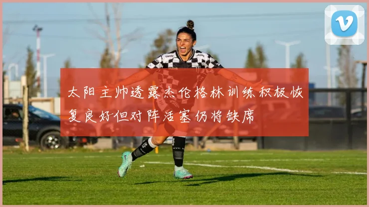 太阳主帅透露杰伦格林训练积极恢复良好但对阵活塞仍将缺席