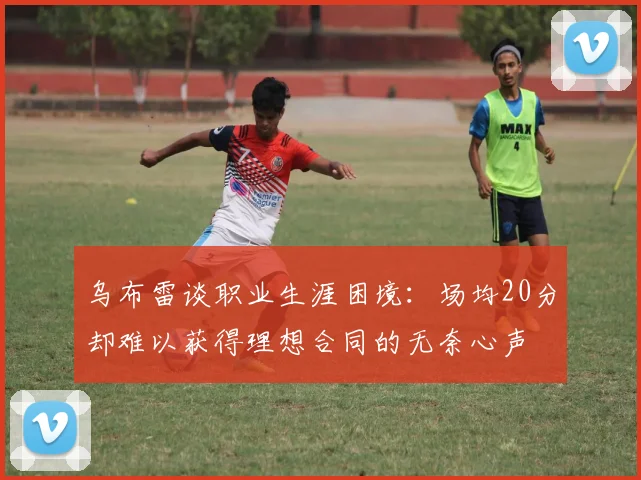 乌布雷谈职业生涯困境：场均20分却难以获得理想合同的无奈心声