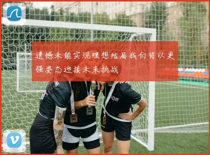 遗憾未能实现理想结局我们将以更强姿态迎接未来挑战