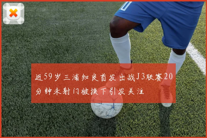 近59岁三浦知良首发出战J3联赛20分钟未射门被换下引发关注